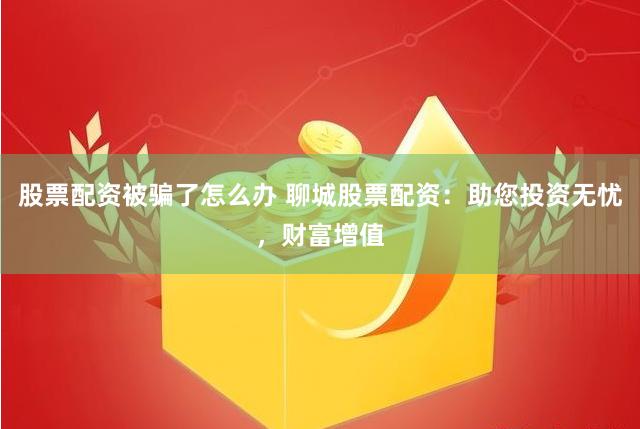 股票配资被骗了怎么办 聊城股票配资：助您投资无忧，财富增值