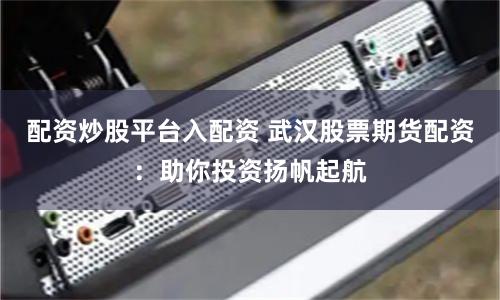 配资炒股平台入配资 武汉股票期货配资：助你投资扬帆起航