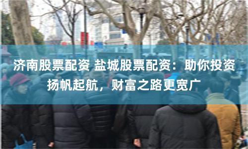 济南股票配资 盐城股票配资：助你投资扬帆起航，财富之路更宽广
