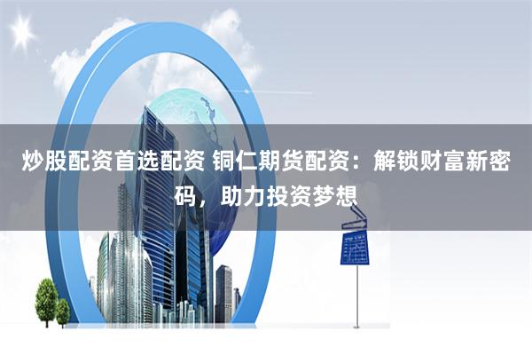 炒股配资首选配资 铜仁期货配资：解锁财富新密码，助力投资梦想