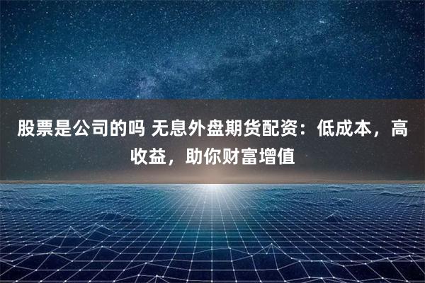 股票是公司的吗 无息外盘期货配资：低成本，高收益，助你财富增值