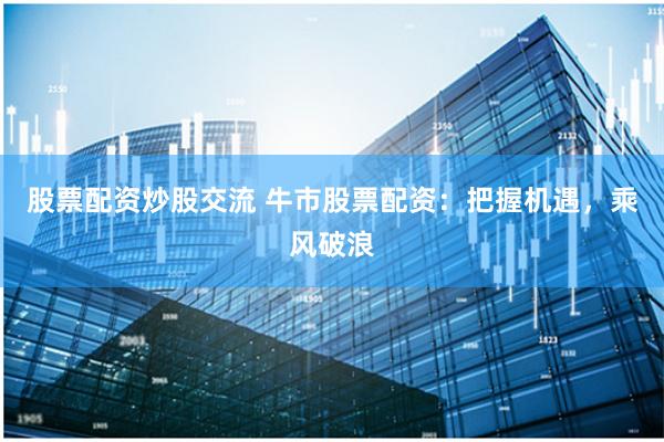 股票配资炒股交流 牛市股票配资：把握机遇，乘风破浪