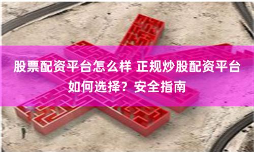 股票配资平台怎么样 正规炒股配资平台如何选择？安全指南