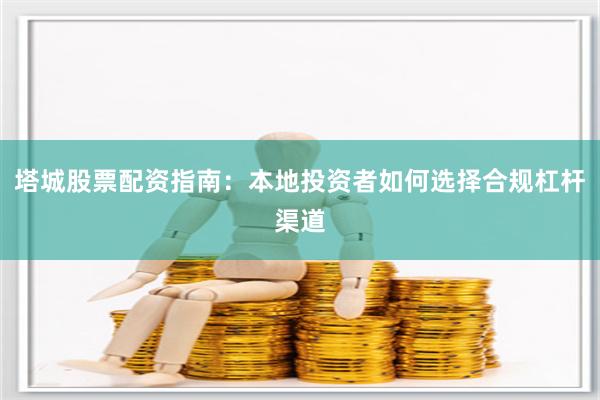 塔城股票配资指南：本地投资者如何选择合规杠杆渠道